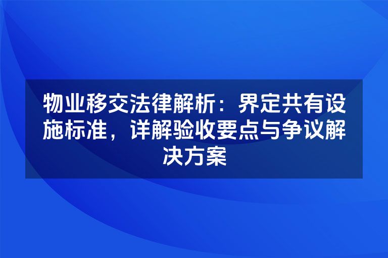 物业移交法律解析：界定共有设施标准，详解验收要点与争议解决方案