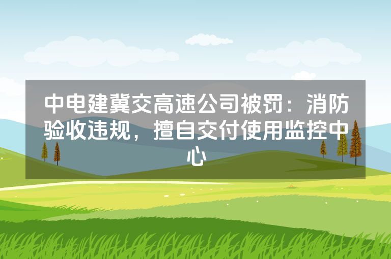 中电建冀交高速公司被罚：消防验收违规，擅自交付使用监控中心