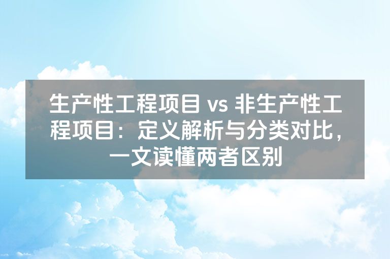 生产性工程项目 vs 非生产性工程项目：定义解析与分类对比，一文读懂两者区别