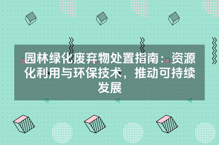 园林绿化废弃物处置指南：资源化利用与环保技术，推动可持续发展