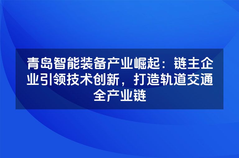 青岛智能装备产业崛起：链主企业引领技术创新，打造轨道交通全产业链
