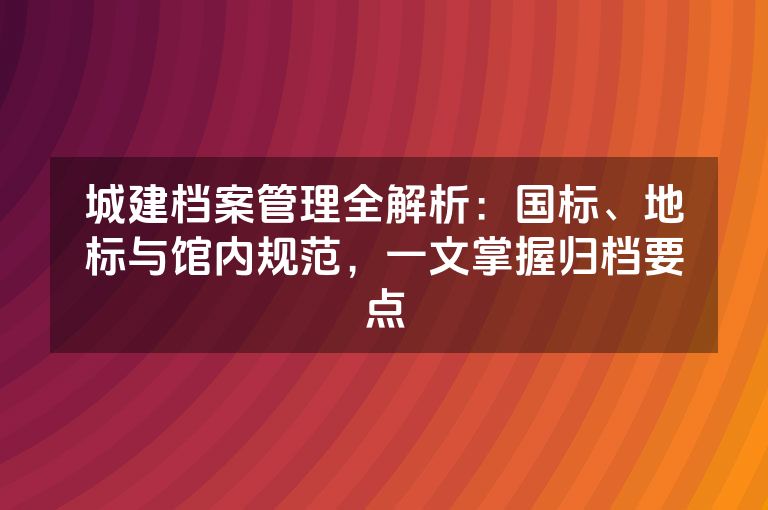 城建档案管理全解析：国标、地标与馆内规范，一文掌握归档要点