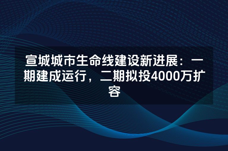 宣城城市生命线建设新进展：一期建成运行，二期拟投4000万扩容