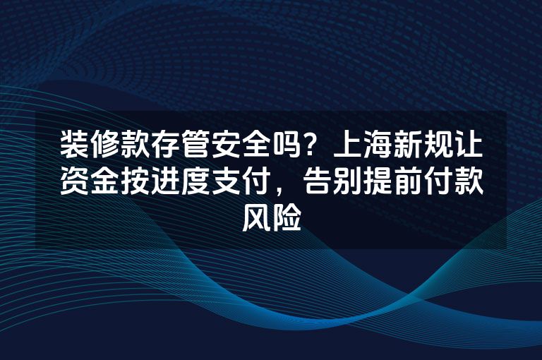 装修款存管安全吗？上海新规让资金按进度支付，告别提前付款风险