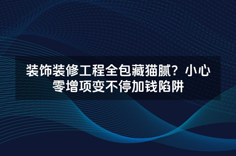 装饰装修工程全包藏猫腻？小心零增项变不停加钱陷阱