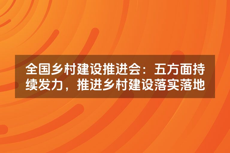 全国乡村建设推进会：五方面持续发力，推进乡村建设落实落地