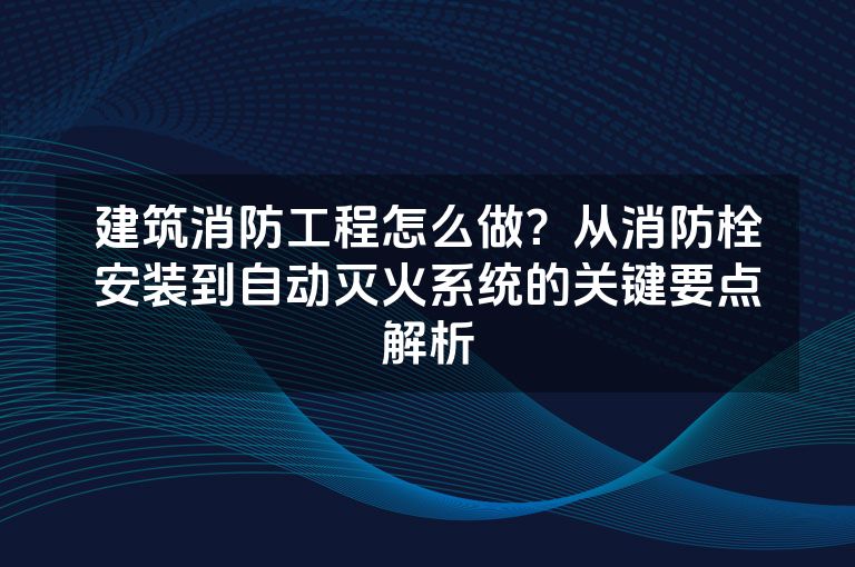 建筑消防工程怎么做？从消防栓安装到自动灭火系统的关键要点解析