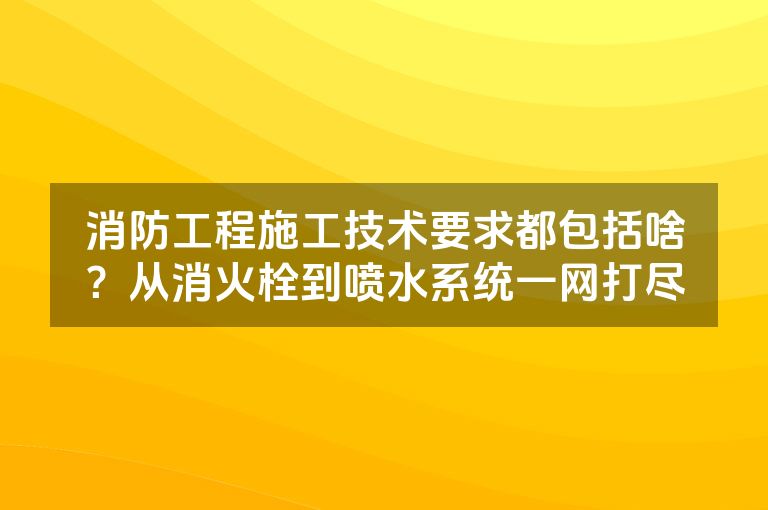 消防工程施工技术要求都包括啥？从消火栓到喷水系统一网打尽