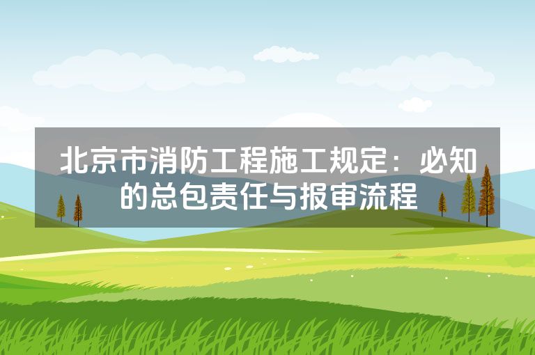 北京市消防工程施工规定：必知的总包责任与报审流程