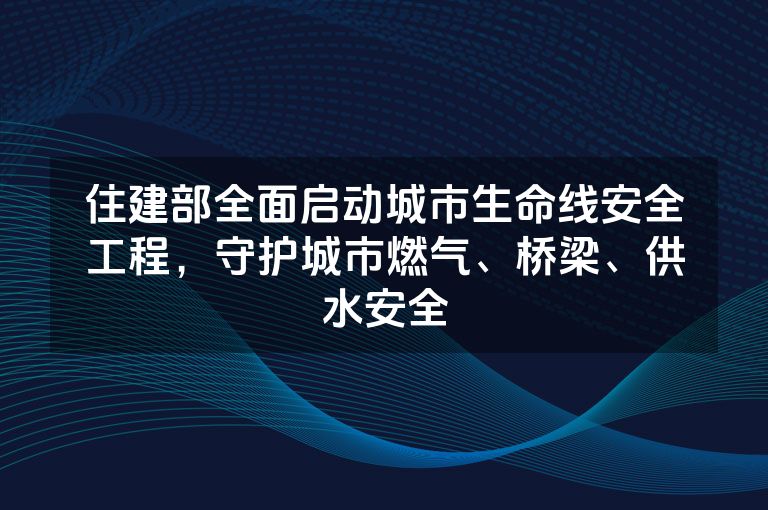 住建部全面启动城市生命线安全工程，守护城市燃气、桥梁、供水安全