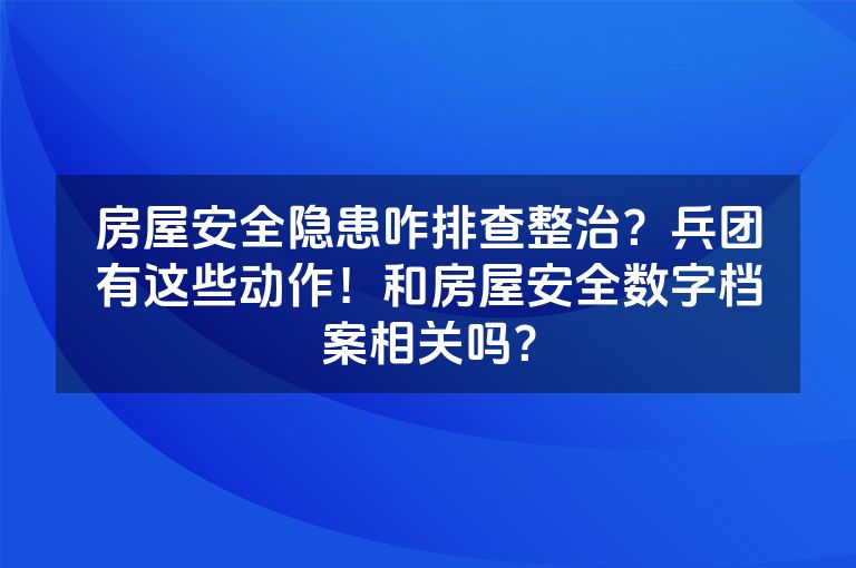 房屋安全隐患咋排查整治？兵团有这些动作！和房屋安全数字档案相关吗？