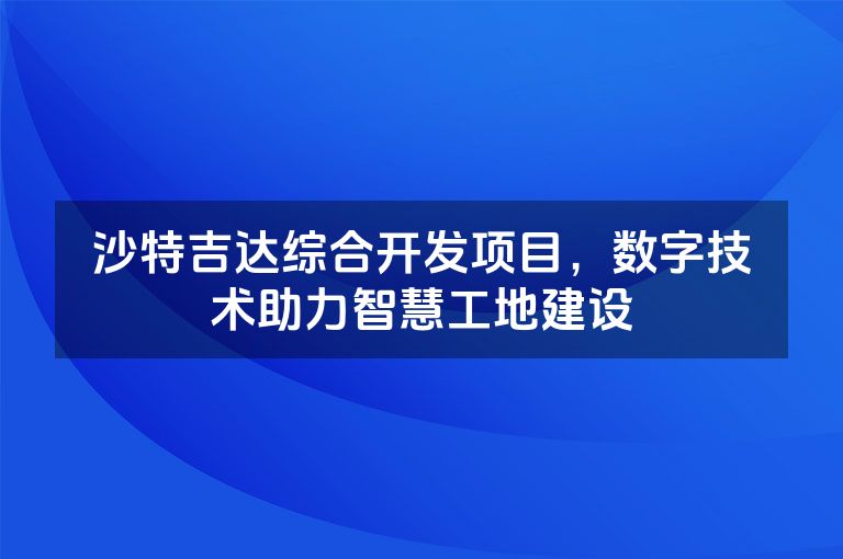 沙特吉达综合开发项目，数字技术助力智慧工地建设