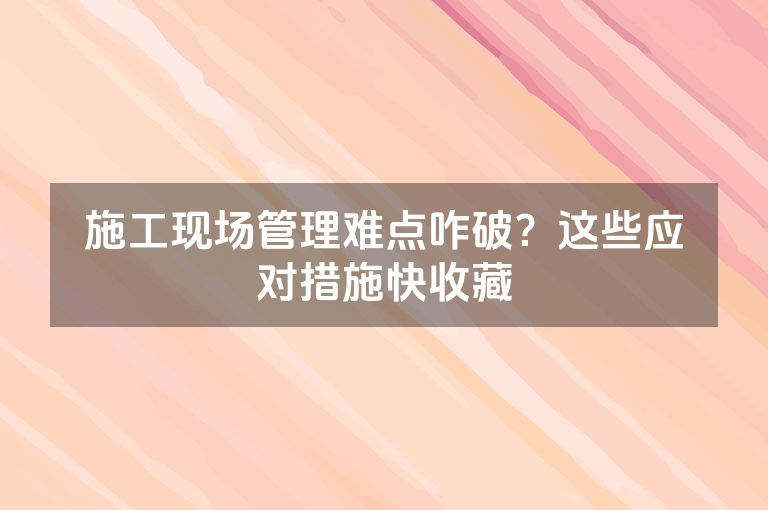 施工现场管理难点咋破？这些应对措施快收藏