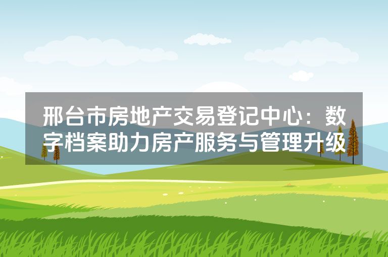邢台市房地产交易登记中心：数字档案助力房产服务与管理升级
