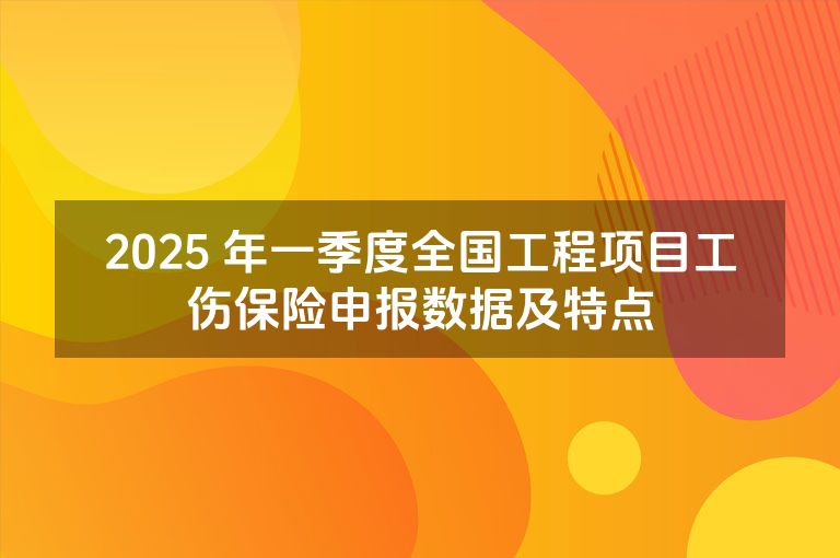 2025 年一季度全国工程项目工伤保险申报数据及特点 2025 年一季度全国工程项目工伤保险申报数据及特点