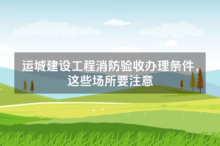 运城建设工程消防验收办理条件，这些场所要注意