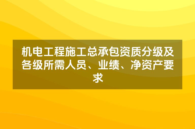 机电工程施工总承包资质分级及各级所需人员、业绩、净资产要求 机电工程施工总承包资质分级及各级所需人员、业绩、净资产要求