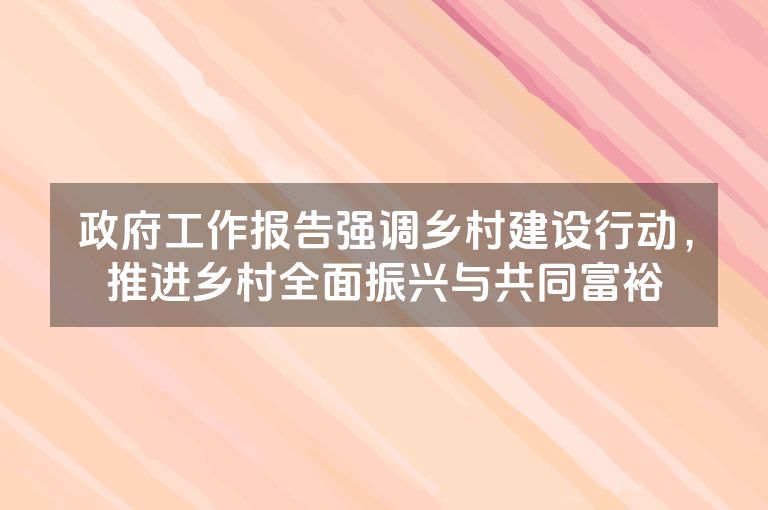政府工作报告强调乡村建设行动,推进乡村全面振兴与共同富裕 政府工作报告强调乡村建设行动,推进乡村全面振兴与共同富裕