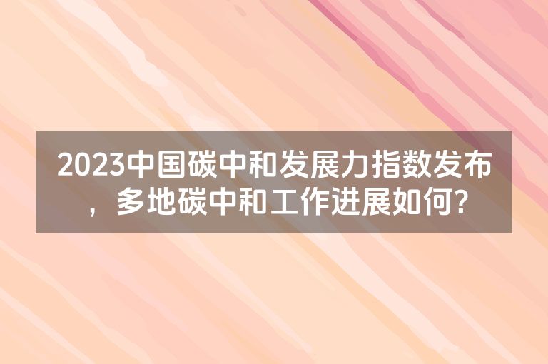 2023中国碳中和发展力指数发布，多地碳中和工作进展如何？