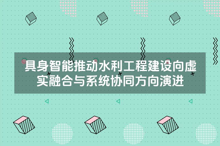 具身智能推动水利工程建设向虚实融合与系统协同方向演进