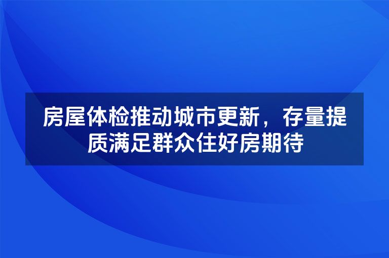 房屋体检推动城市更新，存量提质满足群众住好房期待