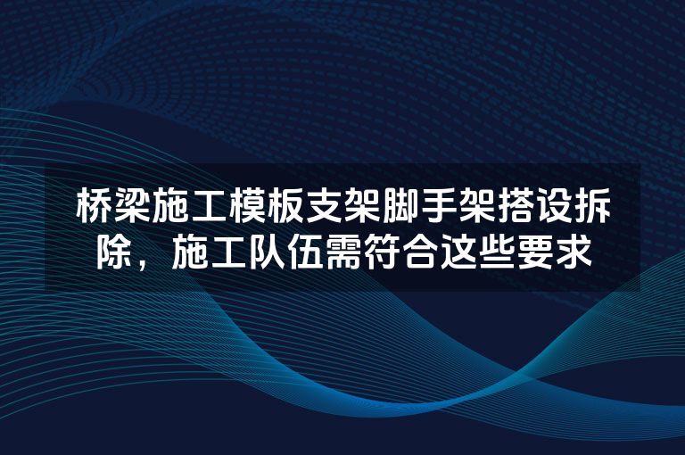 桥梁施工模板支架脚手架搭设拆除,施工队伍需符合这些要求