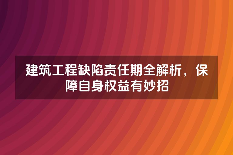 建筑工程缺陷责任期全解析，保障自身权益有妙招