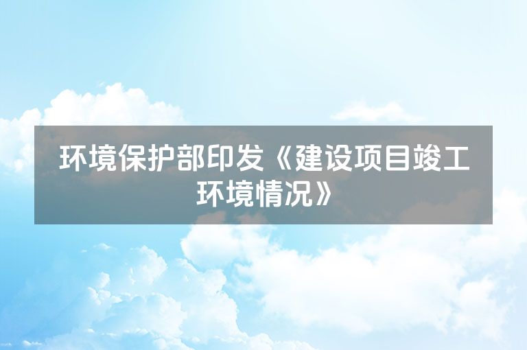 环境保护部印发《建设项目竣工环境情况》 环境保护部印发《建设项目竣工环境情况》