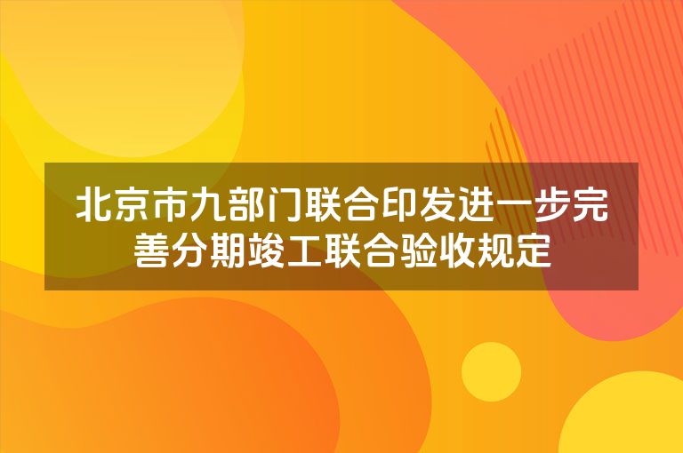 北京市九部门联合印发进一步完善分期竣工联合验收规定 北京市九部门联合印发进一步完善分期竣工联合验收规定