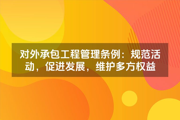 对外承包工程管理条例：规范活动，促进发展，维护多方权益