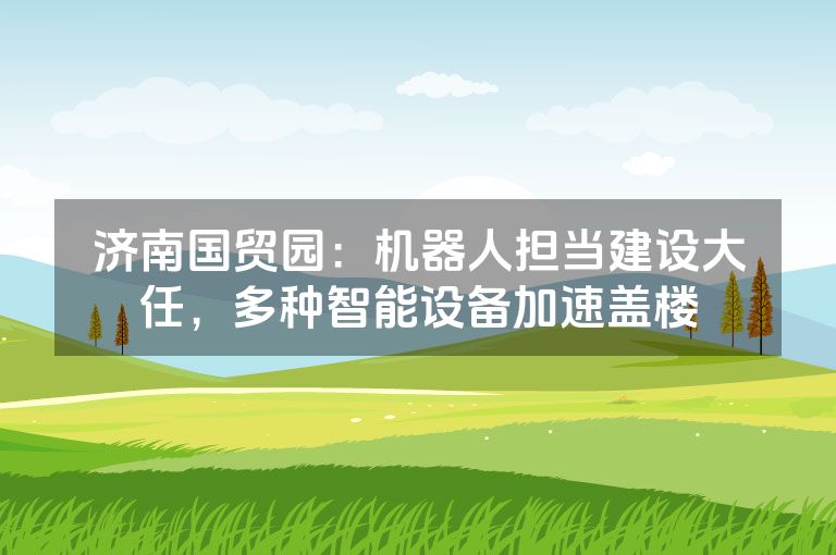 济南国贸园:机器人担当建设大任,多种智能设备加速盖楼