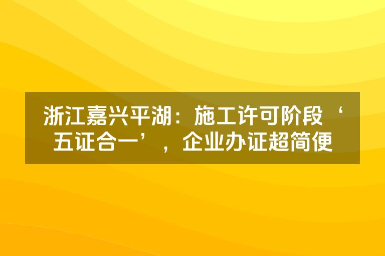 浙江嘉兴平湖：施工许可阶段‘五证合一’，企业办证超简便
