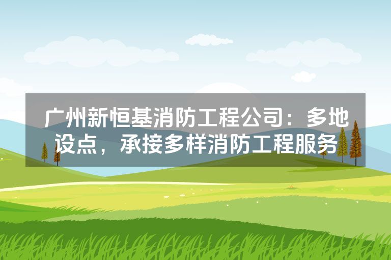 广州新恒基消防工程公司：多地设点，承接多样消防工程服务
