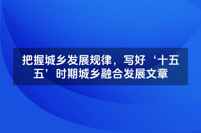 把握城乡发展规律，写好‘十五五’时期城乡融合发展文章