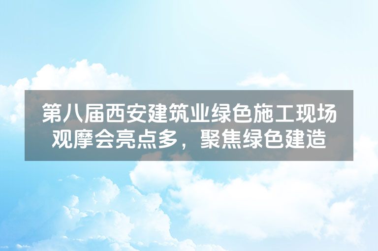 第八届西安建筑业绿色施工现场观摩会亮点多，聚焦绿色建造