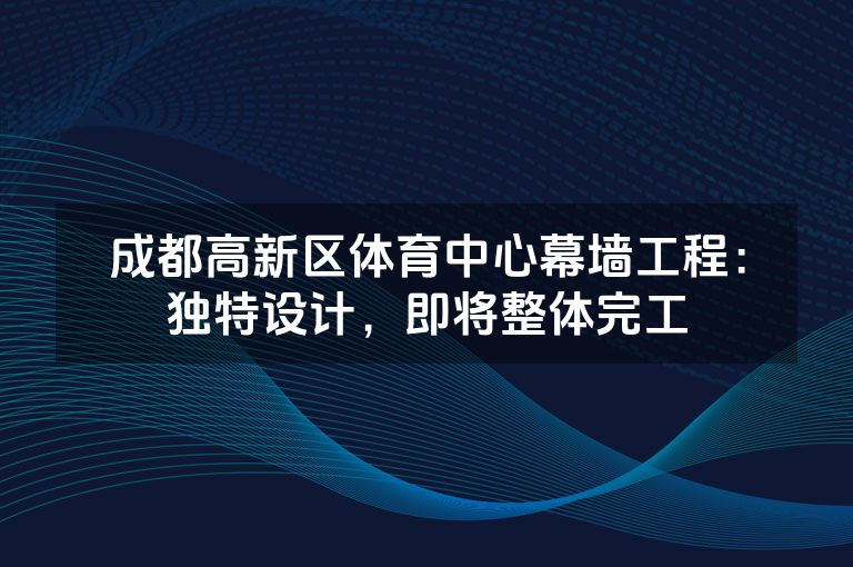 成都高新区体育中心幕墙工程：独特设计，即将整体完工