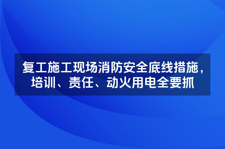 复工施工现场消防安全底线措施，培训、责任、动火用电全要抓