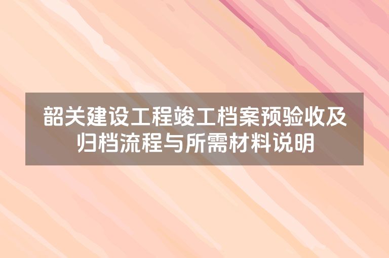 韶关建设工程竣工档案预验收及归档流程与所需材料说明