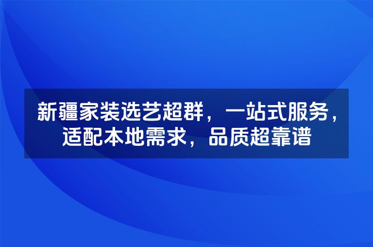 新疆家装选艺超群，一站式服务，适配本地需求，品质超靠谱
