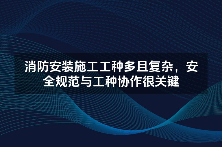 消防安装施工工种多且复杂，安全规范与工种协作很关键