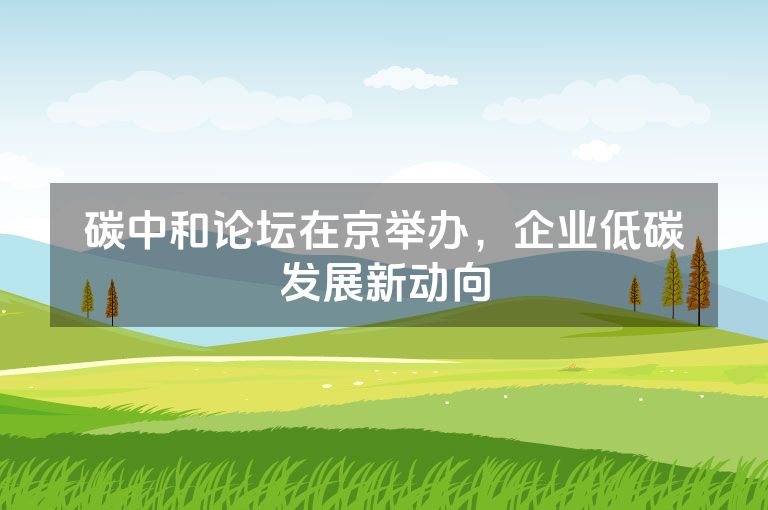 碳中和论坛在京举办，企业低碳发展新动向