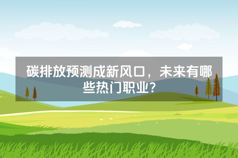 碳排放预测成新风口，未来有哪些热门职业？