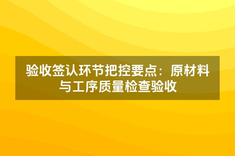 验收签认环节把控要点：原材料与工序质量检查验收