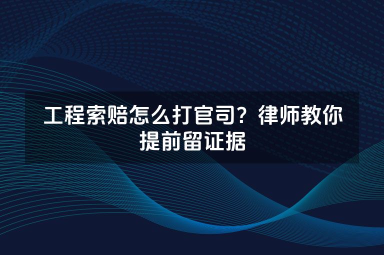 工程索赔怎么打官司？律师教你提前留证据