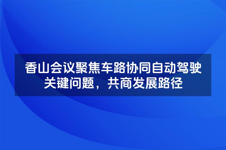 香山会议聚焦车路协同自动驾驶关键问题,共商发展路径 香山会议聚焦车路协同自动驾驶关键问题,共商发展路径