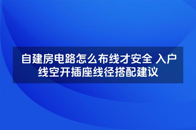 自建房电路怎么布线才安全 入户线空开插座线径搭配建议