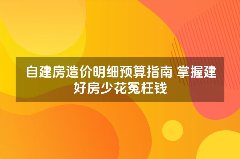 自建房造价明细预算指南 掌握建好房少花冤枉钱