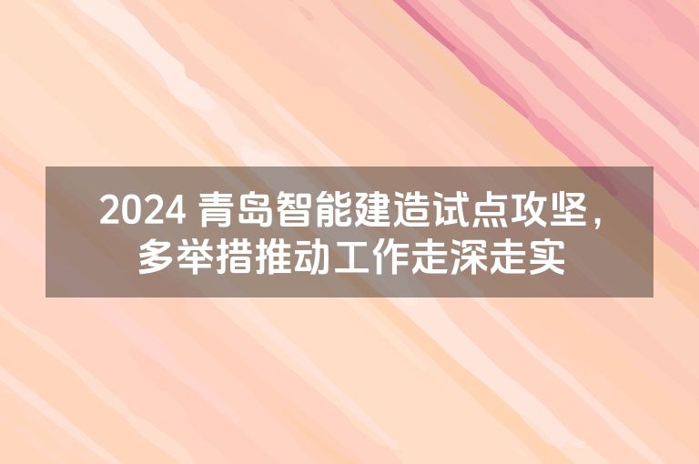 2024 青岛智能建造试点攻坚，多举措推动工作走深走实