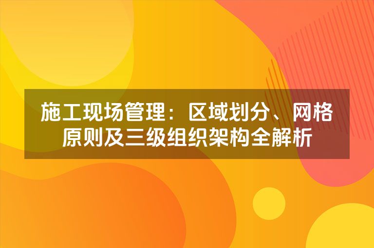 施工现场管理：区域划分、网格原则及三级组织架构全解析