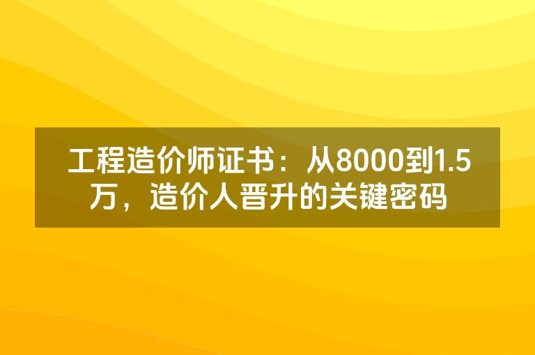 工程造价师证书：从8000到1.5万，造价人晋升的关键密码